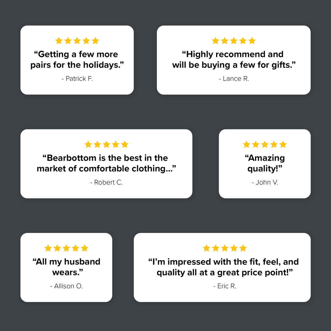 Various 5 star reviews. "Getting a few more pairs for the holidays." "Highly recommend and will be buying a few for gifts." "Bearbottom is the best in the market of comfortable clothing." "Amazing quality!" 'All my husband wears." "I'm impressed with the fit, feel, and quality all at a great price point!"